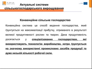 Актуальні системи 
сільськогосподарського вирощування 
Конвенційне сільське господарство 
Конвекційна система це спосіб ведення господарства, який 
ґрунтується на максималізації прибутку, отриманого в результаті 
великої продуктивності рослин та тварин. Дана продуктивність 
досягається у спеціалізованих господарствах, які 
використовують технологію виробництва, котра ґрунтується 
на значному використанні промислових засобів продукції та 
дуже низькій кількості робочої сили. 
 