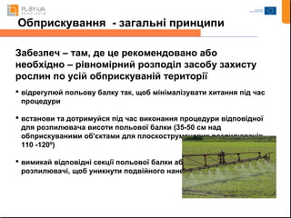 Обприскування - загальні принципи 
Забезпеч – там, де це рекомендовано або 
необхідно – рівномірний розподіл засобу захисту 
рослин по усій обприскуваній території 
 відрегулюй польову балку так, щоб мінімалізувати хитання під час 
процедури 
 встанови та дотримуйся під час виконання процедури відповідної 
для розпилювача висоти польової балки (35-50 см над 
обприскуваними об'єктами для плоскоструменевих розпилювачів 
110 -120º) 
 вимикай відповідні секції польової балки або індивідуальні 
розпилювачі, щоб уникнути подвійного нанесення 
 