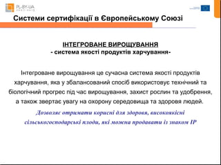 Системи сертифікації в Європейському Союзі 
ІНТЕГРОВАНЕ ВИРОЩУВАННЯ 
- система якості продуктів харчування- 
Інтегроване вирощування це сучасна система якості продуктів 
харчування, яка у збалансований спосіб використовує технічний та 
біологічний прогрес під час вирощування, захист рослин та удобрення, 
а також звертає увагу на охорону середовища та здоровя людей. 
Дозволяє отримати корисні для здоровя, високоякісні 
сільськогосподарські плоди, які можна продавати із знаком ІР 
 
