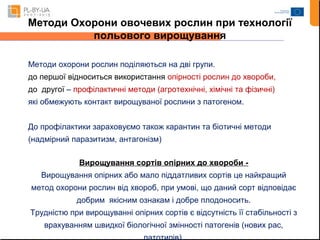Методи Охорони овочевих рослин при технології 
польового вирощування 
Методи охорони рослин поділяються на дві групи. 
до першої відноситься використання опірності рослин до хвороби, 
до другої – профілактичні методи (агротехнічні, хімічні та фізичні) 
які обмежують контакт вирощуваної рослини з патогеном. 
До профілактики зараховуємо також карантин та біотичні методи 
(надмірний паразитизм, антагонізм) 
Вирощування сортів опірних до хвороби - 
Вирощування опірних або мало піддатливих сортів це найкращий 
метод охорони рослин від хвороб, при умові, що даний сорт відповідає 
добрим якісним ознакам і добре плодоносить. 
Трудністю при вирощуванні опірних сортів є відсутність її стабільності з 
врахуванням швидкої біологічної змінності патогенів (нових рас, 
патотипів). 
 