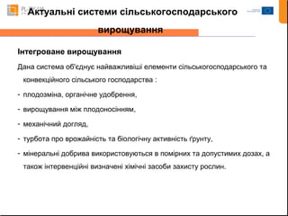 Актуальні системи сільськогосподарського 
вирощування 
Інтегроване вирощування 
Дана система об'єднує найважливіші елементи сільськогосподарського та 
конвекційного сільського господарства : 
- плодозміна, органічне удобрення, 
- вирощування між плодоносінням, 
- механічний догляд, 
- турбота про врожайність та біологічну активність ґрунту, 
- мінеральні добрива використовуються в помірних та допустимих дозах, а 
також інтервенційні визначені хімічні засоби захисту рослин. 
 