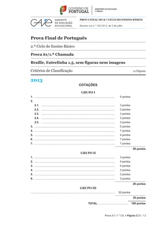 PROVA FINAL DO 2.º CICLO do Ensino BÁSICO 
Decreto-Lei n.º 139/2012, de 5 de julho 
Prova Final de Português 
2.º Ciclo do Ensino Básico 
Prova 61/1.ª Chamada 
Braille, Entrelinha 1,5, sem figuras nem imagens 
Critérios de Classificação 12 Páginas 
2013 
Prova 61/1.ª Ch. • Página C/1/ 12 
COTAÇÕES 
GRUPO I 
1. ............................................................................................................ 5 pontos 
2. 
2.1. ................................................................................................... 3 pontos 
2.2. ................................................................................................... 3 pontos 
2.3. ................................................................................................... 3 pontos 
2.4. ................................................................................................... 3 pontos 
2.5. ................................................................................................... 3 pontos 
3. ............................................................................................................ 5 pontos 
4. ............................................................................................................ 7 pontos 
5. ............................................................................................................ 4 pontos 
6. ............................................................................................................ 7 pontos 
7. ............................................................................................................ 7 pontos 
50 pontos 
GRUPO II 
1. ............................................................................................................ 3 pontos 
2. ............................................................................................................ 4 pontos 
3. ............................................................................................................ 4 pontos 
4. ............................................................................................................ 3 pontos 
5. ............................................................................................................ 3 pontos 
6. ............................................................................................................ 3 pontos 
20 pontos 
GRUPO III 
................................................................................................................ 30 pontos 
30 pontos 
TOTAL.......................................... 100 pontos 
 
