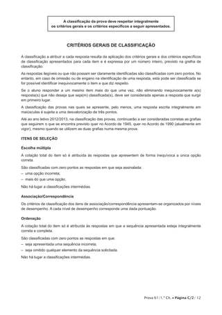 A classificação da prova deve respeitar integralmente 
os critérios gerais e os critérios específicos a seguir apresentados. 
Critérios Gerais de Classificação 
A classificação a atribuir a cada resposta resulta da aplicação dos critérios gerais e dos critérios específicos 
de classificação apresentados para cada item e é expressa por um número inteiro, previsto na grelha de 
classificação. 
As respostas ilegíveis ou que não possam ser claramente identificadas são classificadas com zero pontos. No 
entanto, em caso de omissão ou de engano na identificação de uma resposta, esta pode ser classificada se 
for possível identificar inequivocamente o item a que diz respeito. 
Se o aluno responder a um mesmo item mais do que uma vez, não eliminando inequivocamente a(s) 
resposta(s) que não deseja que seja(m) classificada(s), deve ser considerada apenas a resposta que surgir 
em primeiro lugar. 
A classificação das provas nas quais se apresente, pelo menos, uma resposta escrita integralmente em 
maiúsculas é sujeita a uma desvalorização de três pontos. 
Até ao ano letivo 2012/2013, na classificação das provas, continuarão a ser consideradas corretas as grafias 
que seguirem o que se encontra previsto quer no Acordo de 1945, quer no Acordo de 1990 (atualmente em 
vigor), mesmo quando se utilizem as duas grafias numa mesma prova. 
Itens de SELEÇÃO 
Escolha múltipla 
A cotação total do item só é atribuída às respostas que apresentem de forma inequívoca a única opção 
correta. 
São classificadas com zero pontos as respostas em que seja assinalada: 
– uma opção incorreta; 
– mais do que uma opção. 
Não há lugar a classificações intermédias. 
Associação/Correspondência 
Os critérios de classificação dos itens de associação/correspondência apresentam-se organizados por níveis 
de desempenho. A cada nível de desempenho corresponde uma dada pontuação. 
Ordenação 
A cotação total do item só é atribuída às respostas em que a sequência apresentada esteja integralmente 
correta e completa. 
São classificadas com zero pontos as respostas em que: 
– seja apresentada uma sequência incorreta; 
– seja omitido qualquer elemento da sequência solicitada. 
Não há lugar a classificações intermédias. 
Prova 61/1.ª Ch. • Página C/2/ 12 
 