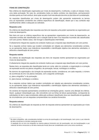Itens de CONSTRUÇÃO 
Nos critérios de classificação organizados por níveis de desempenho, é atribuída, a cada um desses níveis, 
uma dada pontuação. No caso de, ponderados todos os dados contidos nos descritores, permanecerem 
dúvidas quanto ao nível a atribuir, deve optar-se pelo nível mais elevado de entre os dois tidos em consideração. 
As respostas classificadas por níveis de desempenho podem não apresentar exatamente os termos 
e/ou as expressões constantes dos critérios específicos de classificação, desde que o seu conteúdo seja 
cientificamente válido e adequado ao solicitado. 
Resposta curta 
Os critérios de classificação das respostas aos itens de resposta curta podem apresentar-se organizados por 
níveis de desempenho. 
Nos itens em que os critérios específicos não se apresentem organizados por níveis de desempenho, as 
respostas corretas são classificadas com a cotação total do item e as respostas incorretas são classificadas 
com zero pontos. Nestes casos, não há lugar a classificações intermédias. 
O afastamento integral dos aspetos de conteúdo implica que a resposta seja classificada com zero pontos. 
Se a resposta contiver dados que revelem contradição em relação aos elementos considerados corretos, 
ou se apresentar dados cuja irrelevância impossibilite a identificação objetiva dos elementos solicitados, é 
atribuída a classificação de zero pontos. 
Resposta restrita 
Os critérios de classificação das respostas aos itens de resposta restrita apresentam-se organizados por 
níveis de desempenho. 
O afastamento integral dos aspetos de conteúdo implica que a resposta seja classificada com zero pontos. 
Nestes itens, as respostas são classificadas tendo em conta, além do conteúdo, a organização e a correção 
da expressão escrita nos planos ortográfico, de pontuação, lexical, morfológico e sintático. 
No domínio da organização e da correção da expressão escrita, considera-se, em cada resposta, o número 
de ocorrências de erro nos planos indicados, com a seguinte combinação: 
a) plano ortográfico1 e de pontuação; 
b) plano lexical, morfológico e sintático. 
Se a resposta contiver dados que revelem contradição em relação aos elementos considerados corretos, 
ou se apresentar dados cuja irrelevância impossibilite a identificação objetiva dos elementos solicitados, é 
atribuída a classificação de zero pontos. 
Os cenários de resposta apresentados consideram-se orientações gerais, visando uma aferição de critérios. 
Assim, qualquer interpretação que, não coincidindo com as linhas de leitura apresentadas, corresponda às 
solicitações do item e seja considerada válida pelo professor classificador deve ser classificada em igualdade 
de circunstâncias com as respostas compreendidas nos cenários fornecidos. 
Resposta extensa 
Os critérios de classificação da resposta ao item de resposta extensa apresentam-se organizados por níveis 
de desempenho. 
1 No plano ortográfico, são considerados também os erros de acentuação e de translineação, bem como o uso indevido 
de letra minúscula ou de letra maiúscula inicial. 
A repetição de um erro de ortografia na mesma palavra (incluindo erro de acentuação, erro de translineação e uso 
indevido de letra minúscula ou de letra maiúscula inicial) deve ser contabilizada como uma única ocorrência. 
Prova 61/1.ª Ch. • Página C/3/ 12 
 