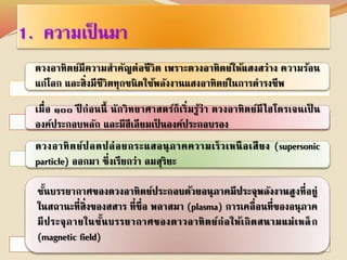 1. ความเป็นมา 
ดวงอาทิตย์มีความสาคัญต่อชีวิต เพราะดวงอาทิตย์ให้แสงสว่าง ความร้อน 
แก่โลก และสิ่งมีชีวิตทุกชนิดใช้พลังงานแสงอาทิตย์ในการดารงชีพ 
เมื่อ ๑๐๐ ปีก่อนนี้ นักวิทยาศาสตร์ก็เริ่มรู้ว่า ดวงอาทิตย์มีไฮโดรเจนเป็น 
องค์ประกอบหลัก และมีฮีเลียมเป็นองค์ประกอบรอง 
ดวงอาทิตย์ปลดปล่อยกระแสอนุภาคความเร็วเหนือเสียง (supersonic 
particle) ออกมา ซึ่งเรียกว่า ลมสุริยะ 
ชนั้บรรยากาศของดวงอาทิตย์ประกอบด้วยอนุภาคมีประจุพลังงานสูงที่อยู่ 
ในสถานะที่สิ่งของสสาร ที่ชื่อ พลาสมา (plasma) การเคลื่อนที่ของอนุภาค 
มีประจุภายในชั้นบรรยากาศของดาวอาทิตย์ก่อให้เกิดสนามแม่เหล็ก 
(magnetic field) 
 