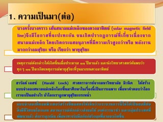 1. ความเป็นมา(ต่อ) 
บางครงั้บางคราว เส้นสนามแม่เหล็กของดวงอาทิตย์ (solar magnetic field 
line)จึงมีโอกาสที่จะปะทะกัน จนเกิดปรากฎการณ์ที่เกี่ยวเนื่องจาก 
สนามแม่เหล็ก โดยเกิดกระแสอนุภาคที่มีความเร็วสูงกว่าหรือ พลังงาน 
มากกว่าลมสุริยะ หรือ เรียกว่า พายุสุริยะ 
เหตุการณ์ดังกล่าวได้เกิดขึ้นเมื่อประมาณ ๑๑ ปีมาแล้ว และนักวิทยาศาสตร์ค้นพบว่า 
ทุกๆ ๑๑ ปีจะเกิดเหตุการณ์พายุสุริยะที่รุนแรงบนดวงอาทิตย์ 
ฮารัลด์ เลสช์' (Harald Lesch) ศาสตราจารย์จากมหาวิทยาลัย มิวนิค ได้สร้าง 
แบบจาลองสนามแม่เหล็กโลกขึ้นมาศึกษาในเรื่องนี้เป็นการเฉพาะ เพื่อหาคาตอบว่าโลก 
เราจะเป็นอย่างไร ถ้าโลกเราถูกพายุสุริยะกระหน่า 
แบบจาลองที่คอมพิวเตอร์สร้างขึ้นแสดงให้เห็นว่ากระบวนการนี้ไม่ได้เป็นผลดีต่อ 
สิ่งมีชีวิตบนโลกเลย สถานการณ์ดังกล่าวส่งผลให้ องค์การนาซ่า และกลุ่มประเทศที่ 
พัฒนาแล้ว สัง่การฉุกเฉิน เพื่อหาทางรับมือกับภัยวิกฤตที่อาจจะเกิดขึ้น 
 