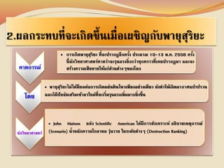 2.ผลกระทบที่จะเกิดขึ้นเมื่อเผชิญกับพายุสุริยะ 
คาดการณ์ 
• การเกิดพายุสุริยะ ที่จะปรากฏอีกครั้ง ประมาณ 10-13 พ.ค. 2556 ครงั้ 
นี้นักวิทยาศาสตร์คาดว่าจะรุนแรงยิ่งกว่าทุกคราวที่เคยปรากฏมา และจะ 
สร้างความเสียหายให้แก่ส่วนต่างๆของโลก 
โดย 
• พายุสุริยะไม่ได้มีผลต่อการเกิดแผ่นดินไหวเพียงอย่างเดียว ยังทาให้เกิดอากาศแปรปรวน 
และก็มีปัจจัยเสริมเข้ามาใหม่ที่จะเริ่มรุนแรงเพิ่มมากยิ่งขึ้น 
นักวิทยาศาสตร์ 
• John Matson แห่ง Scientific American ได้มีการสังเคราะห์ อธิบายเหตุการณ์ 
(Scenario) น้าหนักความโกลาหล วุ่นวาย ในระดับต่างๆ (Destruction Ranking) 
 