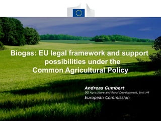 Biogas: EU legal framework and support 
possibilities under the 
Common Agricultural Policy 
Andreas Gumbert 
DG Agriculture and Rural Development, Unit H4 
European Commission 
 