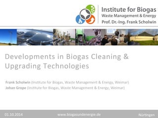 Developments 
in 
Biogas 
Cleaning 
& 
Upgrading 
Technologies 
www.biogasundenergie.de 
Frank 
Scholwin 
(Ins>tute 
for 
Biogas, 
Waste 
Management 
& 
Energy, 
Weimar) 
Johan 
Grope 
(Ins>tute 
for 
Biogas, 
Waste 
Management 
& 
Energy, 
Weimar) 
01.10.2014 
Nür>ngen 
 