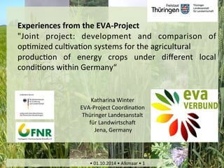 Experiences 
Energy 
from 
Crops 
the 
EVA-­‐benefits 
Project 
Soil 
Improvement? 
"Joint 
project: 
development 
and 
comparison 
of 
op1mized 
Basic 
cul1views 
va1of 
on 
the 
systems 
EVA-­‐project 
for 
the 
agricultural 
produc1on 
of 
energy 
crops 
under 
different 
local 
condi1ons 
within 
Germany“ 
Katharina 
Winter 
EVA-­‐Project 
Coordina1on 
Thüringer 
Landesanstalt 
für 
LandwirtschaR 
Jena, 
Germany 
Katharina 
Winter_project 
coordina1on 
EVA_TLL_may 
2014 
• 
01.10.2014 
• 
Alkmaar 
• 
1 
 