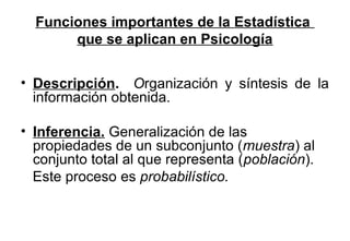 Funciones importantes de la Estadística 
que se aplican en Psicología 
• Descripción. Organización y síntesis de la 
información obtenida. 
• Inferencia. Generalización de las 
propiedades de un subconjunto (muestra) al 
conjunto total al que representa (población). 
Este proceso es probabilístico. 
 