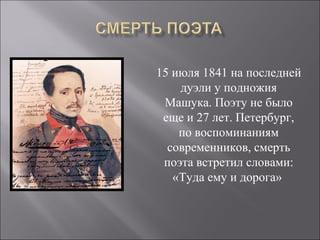 15 июля 1841 на последней 
дуэли у подножия 
Машука. Поэту не было 
еще и 27 лет. Петербург, 
по воспоминаниям 
современников, смерть 
поэта встретил словами: 
«Туда ему и дорога» 
 