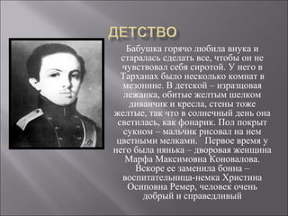 Бабушка горячо любила внука и 
старалась сделать все, чтобы он не 
чувствовал себя сиротой. У него в 
Тарханах было несколько комнат в 
мезонине. В детской – изразцовая 
лежанка, обитые желтым шелком 
диванчик и кресла, стены тоже 
желтые, так что в солнечный день она 
светилась, как фонарик. Пол покрыт 
сукном – мальчик рисовал на нем 
цветными мелками. Первое время у 
него была нянька – дворовая женщина 
Марфа Максимовна Коновалова. 
Вскоре ее заменила бонна – 
воспитательница-немка Христина 
Осиповна Ремер, человек очень 
добрый и справедливый 
 