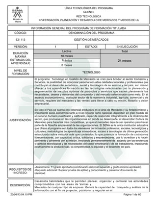 Modelo de 
Mejora 
LÍNEA TECNOLÓGICA DEL PROGRAMA 
CLIENTE 
RED TECNOLÓGICA 
INVESTIGACIÓN, PLANEACIÓN Y DESARROLLO DE MERCADOS Y MEDIOS DE LA 
INFORMACIÓN GENERAL DEL PROGRAMA DE FORMACIÓN TITULADA 
CÓDIGO: DENOMINACIÓN DEL PROGRAMA 
621113 GESTIÓN DE MERCADOS 
VERSIÓN: ESTADO: 
DURACIÓN 
MÁXIMA 
ESTIMADA DEL 
APRENDIZAJE 
1 EN EJECUCIÓN 
Total 
18 meses 
6 meses 
24 meses 
NIVEL DE 
FORMACIÓN: 
TECNÓLOGO 
Lectiva 
Práctica 
JUSTIFICACIÓN: 
El programa Tecnólogo en Gestión de Mercados se creó para brindar al sector Comercio y 
Servicios, la posibilidad de incorporar personal con altas calidades laborales y profesionales que 
contribuyan al desarrollo económico, social y tecnológico de su entorno y del país, así mismo 
ofrecer a los aprendices formación en las tecnologías relacionadas con la planeación y 
segmentación de mezclas óptimas de productos y servicios que sacien plenamente las 
necesidades, deseos y demandas del consumidor o del mercado seleccionado como meta. En el 
aspecto socioeconómico, cualquier sector de la economía industrial, agrícola, comercial o de 
servicio, requiere del mercadeo y las ventas para llevar a cabo su misión, filosofía y visión 
empresarial. 
En todo el País se cuenta con potencial productivo en el área de Mercadeo y su fortalecimiento y 
crecimiento socio-económico tanto a nivel regional como nacional, dependen en gran medida de 
un recurso humano cualificado y calificado, capaz de responder integralmente a la dinámica del 
sector, que promueva en las organizaciones en donde se desempeñe, el desarrollar Cultura de 
Mercadeo para hacerlas más competitivas, ya que el mercadeo deja de ser operativo para hacer 
parte de la filosofía empresarial de las organizaciones. El SENA es la única institución educativa 
que ofrece el programa con todos los elementos de formación profesional, sociales, tecnológicos y 
culturales, metodologías de aprendizaje innovadoras, acceso a tecnologías de última generación, 
estructurado sobre métodos más que contenidos, lo que potencia la formación de ciudadanos 
librepensadores, con capacidad crítica, solidarios y emprendedores, que lo acreditan y lo hacen 
pertinente y coherente con su misión, innovando permanentemente de acuerdo con las tendencias 
y cambios tecnológicos y las necesidades del sector empresarial y de los trabajadores, impactando 
positivamente la productividad, la competitividad, la equidad y el desarrollo del país. 
REQUISITOS DE 
INGRESO: 
-Académicos: 11 grado aprobado (combinación del nivel requerido y grado mínimo aprobado). 
-Requisito adicional: Superar prueba de aptitud y conocimiento y presentar documento de 
identidad. 
DESCRIPCIÓN: 
Desarrolla habilidades que le permiten planear, organizar y controlar las actividades 
comprometidos con las areas de Ventas y 
Mercadeo de cualquier tipo de empresa. Genera la capacidad de búsqueda y análisis de la 
información con el fin de proyectar, pocisionar y negociar en el 
20/09/13 04:19 PM Página 1 de 60 
 
