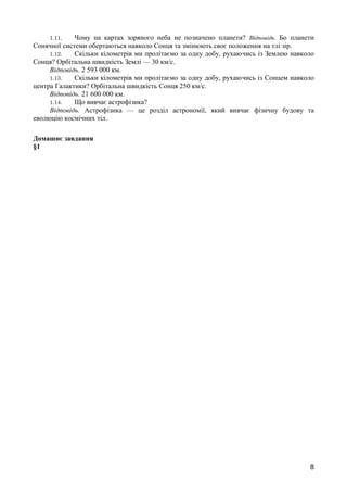 1.11. Чому на картах зоряного неба не позначено планети? Відповідь. Бо планети 
Сонячної системи обертаються навколо Сонця та змінюють своє положення на тлі зір. 
1.12. Скільки кілометрів ми пролітаємо за одну добу, рухаючись із Землею навколо 
Сонця? Орбітальна швидкість Землі — 30 км/с. 
Відповідь. 2 593 000 км. 
1.13. Скільки кілометрів ми пролітаємо за одну добу, рухаючись із Сонцем навколо 
центра Галактики? Орбітальна швидкість Сонця 250 км/с. 
Відповідь. 21 600 000 км. 
1.14. Що вивчає астрофізика? 
Відповідь. Астрофізика — це розділ астрономії, який вивчає фізичну будову та 
еволюцію космічних тіл. 
Домашнє завдання 
§1 
8 
