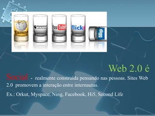 Web 2.0 é 
Social - realmente construída pensando nas pessoas. Sites Web 
2.0 promovem a interação entre internautas. 
Ex.: Orkut, Myspace, Ning, Facebook, Hi5, Second Life 
 