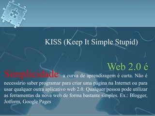 KISS (Keep It Simple Stupid) 
Web 2.0 é 
Simplicidade a curva de aprendizagem é curta. Não é 
necessário saber programar para criar uma página na Internet ou para 
usar qualquer outra aplicativo web 2.0. Qualquer pessoa pode utilizar 
as ferramentas da nova web de forma bastante simples. Ex.: Blogger, 
Jotform, Google Pages 
 