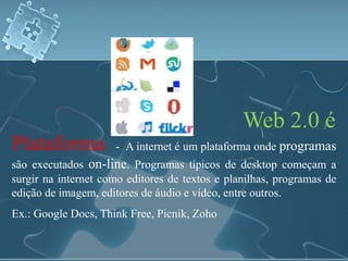 Web 2.0 é 
Plataforma - A internet é um plataforma onde programas 
são executados on-line. Programas típicos de desktop começam a 
surgir na internet como editores de textos e planilhas, programas de 
edição de imagem, editores de áudio e vídeo, entre outros. 
Ex.: Google Docs, Think Free, Picnik, Zoho 
 