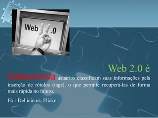 Web 2.0 é 
Folksonomia usuários classificam suas informações pela 
inserção de rótulos (tags), o que permite recuperá-las de forma 
mais rápida no futuro. 
Ex.: Del.icio.us, Flickr 
 