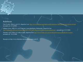Referências 
Tim O’reilly. What is web 2.0 , disponível em http://www.oreillynet.com/pub/a/oreilly/tim/news/2005/09/30/what-is-web-20.html 
acessado em 12/12/2006 
Gilberto Alves, Web 2.0: a nova internet é uma plataforma, Webinsider , disponível em 
http://webinsider.uol.com.br/index.php/2005/12/07/web-20-a-nova-internet-e-uma-plataforma/ , acessado em 12/12/2006 
Entenda o que e Web 2.0, Folha on-line, disponível em: http://www1.folha.uol.com.br/folha/informatica/ult124u20173.shtml , 
acessado em 14/12/2006 
Baseado em http://www.slideshare.net/erionline/o-que-web-20 
