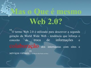 Mas o Que é mesmo 
Web 2.0? 
“O termo Web 2.0 é utilizado para descrever a segunda 
geração da World Wide Web - tendência que reforça o 
conceito de troca de informações e 
colaboração dos internautas com sites e 
serviços virtuais” (Folha de São Paulo on-line) 
 