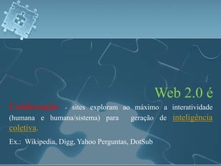 Web 2.0 é 
Colaboração - sites exploram ao máximo a interatividade 
(humana e humana/sistema) para geração de inteligência 
coletiva. 
Ex.: Wikipedia, Digg, Yahoo Perguntas, DotSub 
 