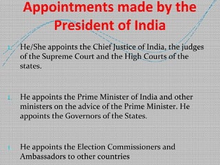 Appointments made by the 
President of India 
1. He/She appoints the Chief Justice of India, the judges 
of the Supreme Court and the High Courts of the 
states. 
1. He appoints the Prime Minister of India and other 
ministers on the advice of the Prime Minister. He 
appoints the Governors of the States. 
1. He appoints the Election Commissioners and 
Ambassadors to other countries 
 