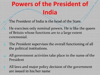 Powers of the President of 
India 
1. The President of India is the head of the State. 
2. He exercises only nominal powers. He is like the queen 
of Britain whose functions are to a large extent 
ceremonial. 
3. The President supervises the overall functioning of all 
the political institutions. 
4. All government activities take place in the name of the 
President 
5. All laws and major policy decision of the government 
are issued in his/her name 
 