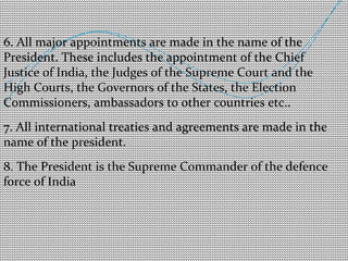 6. All major appointments are made in the name of the 
President. These includes the appointment of the Chief 
Justice of India, the Judges of the Supreme Court and the 
High Courts, the Governors of the States, the Election 
Commissioners, ambassadors to other countries etc.. 
7. All international treaties and agreements are made in the 
name of the president. 
8. The President is the Supreme Commander of the defence 
force of India 
 