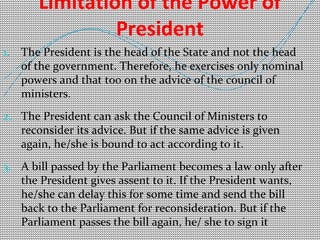 Limitation of the Power of 
President 
1. The President is the head of the State and not the head 
of the government. Therefore, he exercises only nominal 
powers and that too on the advice of the council of 
ministers. 
2. The President can ask the Council of Ministers to 
reconsider its advice. But if the same advice is given 
again, he/she is bound to act according to it. 
3. A bill passed by the Parliament becomes a law only after 
the President gives assent to it. If the President wants, 
he/she can delay this for some time and send the bill 
back to the Parliament for reconsideration. But if the 
Parliament passes the bill again, he/ she to sign it 
 