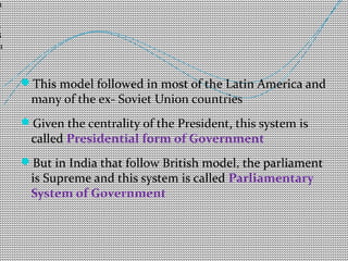 This model followed in most of the Latin America and 
many of the ex- Soviet Union countries 
Given the centrality of the President, this system is 
called Presidential form of Government 
But in India that follow British model, the parliament 
is Supreme and this system is called Parliamentary 
System of Government 
11 
/ 
2 
8 /1 
3 
 