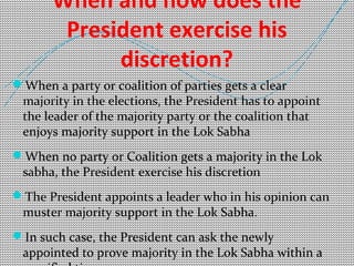 When and how does the 
President exercise his 
discretion? 
When a party or coalition of parties gets a clear 
majority in the elections, the President has to appoint 
the leader of the majority party or the coalition that 
enjoys majority support in the Lok Sabha 
When no party or Coalition gets a majority in the Lok 
sabha, the President exercise his discretion 
The President appoints a leader who in his opinion can 
muster majority support in the Lok Sabha. 
In such case, the President can ask the newly 
appointed to prove majority in the Lok Sabha within a 
specified time 
 