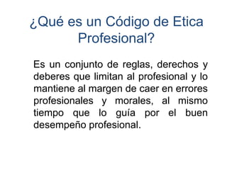¿Qué es un Código de Etica Profesional? 
Esunconjuntodereglas,derechosydeberesquelimitanalprofesionalylomantienealmargendecaerenerroresprofesionalesymorales,almismotiempoqueloguíaporelbuendesempeñoprofesional.  