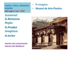 TIMPUL TRECE, MEMORIA 
RAMÎNE 
alb-negru 1 act 1968 
• În imagine: 
• Muzeul de Arte Plastice 
Scenariul: 
G.Remenco 
Regia: 
G.Prodan 
Imaginea: 
A.Iuriev 
Istoria unor monumente 
istorice ale Moldovei 
 