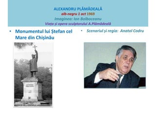 ALEXANDRU PLĂMĂDEALĂ 
alb-negru 1 act 1969 
Imaginea: Ion Bolboceanu 
Viața și opera sculptorului A.Plămădeală 
• Monumentul lui Ștefan cel 
Mare din Chișinău 
• Scenariul și regia: Anatol Codru 
 