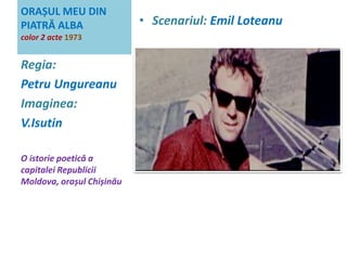 ORAȘUL MEU DIN 
PIATRĂ ALBA 
color 2 acte 1973 
• Scenariul: Emil Loteanu 
Regia: 
Petru Ungureanu 
Imaginea: 
V.Isutin 
O istorie poetică a 
capitalei Republicii 
Moldova, orașul Chișinău 
 