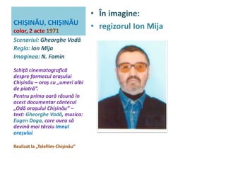 CHIȘINĂU, CHIȘINĂU 
color, 2 acte 1971 
• În imagine: 
• regizorul Ion Mija 
Scenariul: Gheorghe Vodă 
Regia: Ion Mija 
Imaginea: N. Fomin 
Schiță cinematografică 
despre farmecul orașului 
Chișinău – oraș cu „umeri albi 
de piatră”. 
Pentru prima oară răsună în 
acest documentar cântecul 
„Odă orașului Chișinău” – 
text: Gheorghe Vodă, muzica: 
Eugen Doga, care avea să 
devină mai târziu Imnul 
orașului. 
Realizat la „Telefilm-Chișinău” 
 