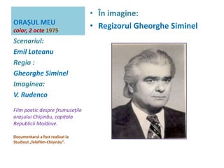 ORAȘUL MEU 
color, 2 acte 1975 
• În imagine: 
• Regizorul Gheorghe Siminel 
Scenariul: 
Emil Loteanu 
Regia : 
Gheorghe Siminel 
Imaginea: 
V. Rudenco 
Film poetic despre frumusețile 
orașului Chișinău, capitala 
Republicii Moldove. 
Documentarul a fost realizat la 
Studioul „Telefilm-Chișinău”. 
 