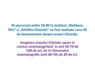 Pe parcursul anilor 50-80 la studioul „Moldova-film” 
și „Telefilm-Chișinău” au fost realizate circa 20 
de documentare despre orașul Chișinău. 
Imaginea orașului Chișinău apare în 
cronica cinematogrfaică în anii 50-70 de 
540 de ori, iar în Almanahul 
cinematografic (anii 60-70) de 20 de ori. 
 