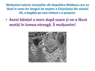 Mulțumim tuturor cineaștilor din Republica Moldova care au 
lăsat în urma lor imagini de neșters a Chișinăului din secolul 
XX, o bogăție pe care trebuie s-o prețuim. 
• Acest băiețel a mers după soare și ne-a făcut 
vestiți în lumea-ntreagă. Îi mulțumim! 
