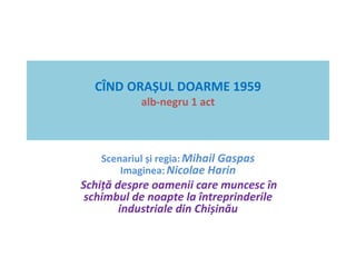 CÎND ORAȘUL DOARME 1959 
alb-negru 1 act 
Scenariul și regia: Mihail Gaspas 
Imaginea: Nicolae Harin 
Schiță despre oamenii care muncesc în 
schimbul de noapte la întreprinderile 
industriale din Chișinău 
 