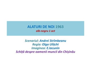 ALATURI DE NOI 1963 
alb-negru 1 act 
Scenariul: Andrei Strîmbeanu 
Regia: Olga Ulițchi 
Imaginea: E.Iacunin 
Schiță despre oamenii muncii din Chișinău 
 