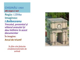 CHIȘINĂU 1964 
alb-negru 1 act 
Regia: I.Sîrbu 
Imaginea: 
I.Bolboceanu 
Trecutul, prezentul și 
viitorul orasului își 
dau întîlnire în acest 
documentar 
În imagine: 
Arcul de triumf 
În film sînt folosite 
cinefotomateriale de 
arhivă 
 
