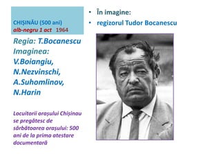 CHIȘINĂU (500 ani) 
alb-negru 1 act 1964 
• În imagine: 
• regizorul Tudor Bocanescu 
Regia: T.Bocanescu 
Imaginea: 
V.Boiangiu, 
N.Nezvinschi, 
A.Suhomlinov, 
N.Harin 
Locuitorii orașului Chișinau 
se pregătesc de 
sărbătoarea orașului: 500 
ani de la prima atestare 
documentară 
 
