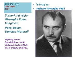 CHIȘINĂU – 500 
color 2 acte 
1964 
• În imagine: 
• regizorul Gheorghe Vodă 
Scenariul și regia: 
Gheorghe Voda 
Imaginea: 
Pavel Balan, 
Dumitru Motornîi 
Reportaj despre 
festivitățile cu ocazia 
sărbătoririi celor 500 de 
ani ai orașului Chișinău. 
 