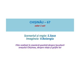 CHIȘINĂU – 67 
color 1 act 
Scenariul și regia: S.Saca 
Imaginea: V.Boiangiu 
Film realizat în manieră poetică despre locuitorii 
orașului Chișinau, despre viața și grijile lor 
 