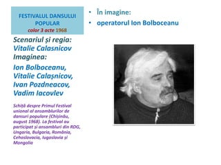 FESTIVALUL DANSULUI 
POPULAR 
color 3 acte 1968 
• În imagine: 
• operatorul Ion Bolboceanu 
Scenariul și regia: 
Vitalie Calasnicov 
Imaginea: 
Ion Bolboceanu, 
Vitalie Calașnicov, 
Ivan Pozdneacov, 
Vadim Iacovlev 
Schiță despre Primul Festival 
unional al ansamblurilor de 
dansuri populare (Chișinău, 
august 1968). La festival au 
participat și ansambluri din RDG, 
Ungaria, Bulgaria, România, 
Cehoslovacia, Iugoslavia și 
Mongolia 
 