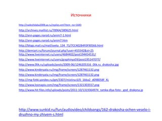 Источники
http://nadezhdaba2008.ya.ru/replies.xml?item_no=1683
http://archives.maillist.ru/78964/389625.html
http://ann-pages.narod.ru/anim7-1.html
http://ann-pages.narod.ru/anim7.htm
http://blogs.mail.ru/mail/sveta_134_71/7CC402B4F0F90566.html
http://demiart.ru/forum/journal.php?user=455542&st=25
http://www.liveinternet.ru/users/4684402/post194454531/
http://www.liveinternet.ru/users/graphinya59/post195147077/
http://www.sunkid.ru/fun/audiovideo/childsongs/162-drakosha-ochen-veselo-i-
druzhno-my-zhivem-s.html
http://www.0lik.ru/uploads/posts/2009-06/1246205316_0lik.ru_drakosha.jpg
http://www.kinderyata.ru/img/frame/screen/1287461132.png
http://www.kinderyata.ru/img/frame/screen/1287461132.png
http://img-fotki.yandex.ru/get/3307/mistina.6/0_1bba2_d098058f_XL
http://www.loonapix.com/img/frame/screen/1321303557.png
http://www.hit-files.info/uploads/posts/2011-10/1319364974_ramka-dlya-foto-_god_drakona.jp
 