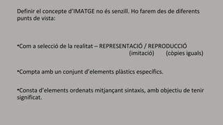 Definir el concepte d’IMATGE no és senzill. Ho farem des de diferents
punts de vista:
•Com a selecció de la realitat – REPRESENTACIÓ / REPRODUCCIÓ
(imitació) (còpies iguals)
•Compta amb un conjunt d’elements plàstics específics.
•Consta d’elements ordenats mitjançant sintaxis, amb objectiu de tenir
significat.
 