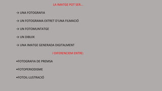 LA IMATGE POT SER...
→ UNA FOTOGRAFIA
→ UN FOTOGRAMA EXTRET D'UNA FILMACIÓ
→ UN FOTOMUNTATGE
→ UN DIBUIX
→ UNA IMATGE GENERADA DIGITALMENT
I DIFERENCIEM ENTRE:
•FOTOGRAFIA DE PREMSA
•FOTOPERIODISME
•FOTOIL·LUSTRACIÓ
 